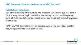 VDC Connect: Connect to Interoute VDC for free*
Hybrid cloud, but private
Extend your existing infrastructure into Interoute VDC in over 300 locations in
Europe using private, high bandwidth, low latency circuits - enabling you to
build a hybrid cloud of existing infrastructure and cloud IaaS without traversing
the Internet.
*With any VDC Committed Service package, we provide our 1Gbps port for
free, you just need to cross-connect to it.
 