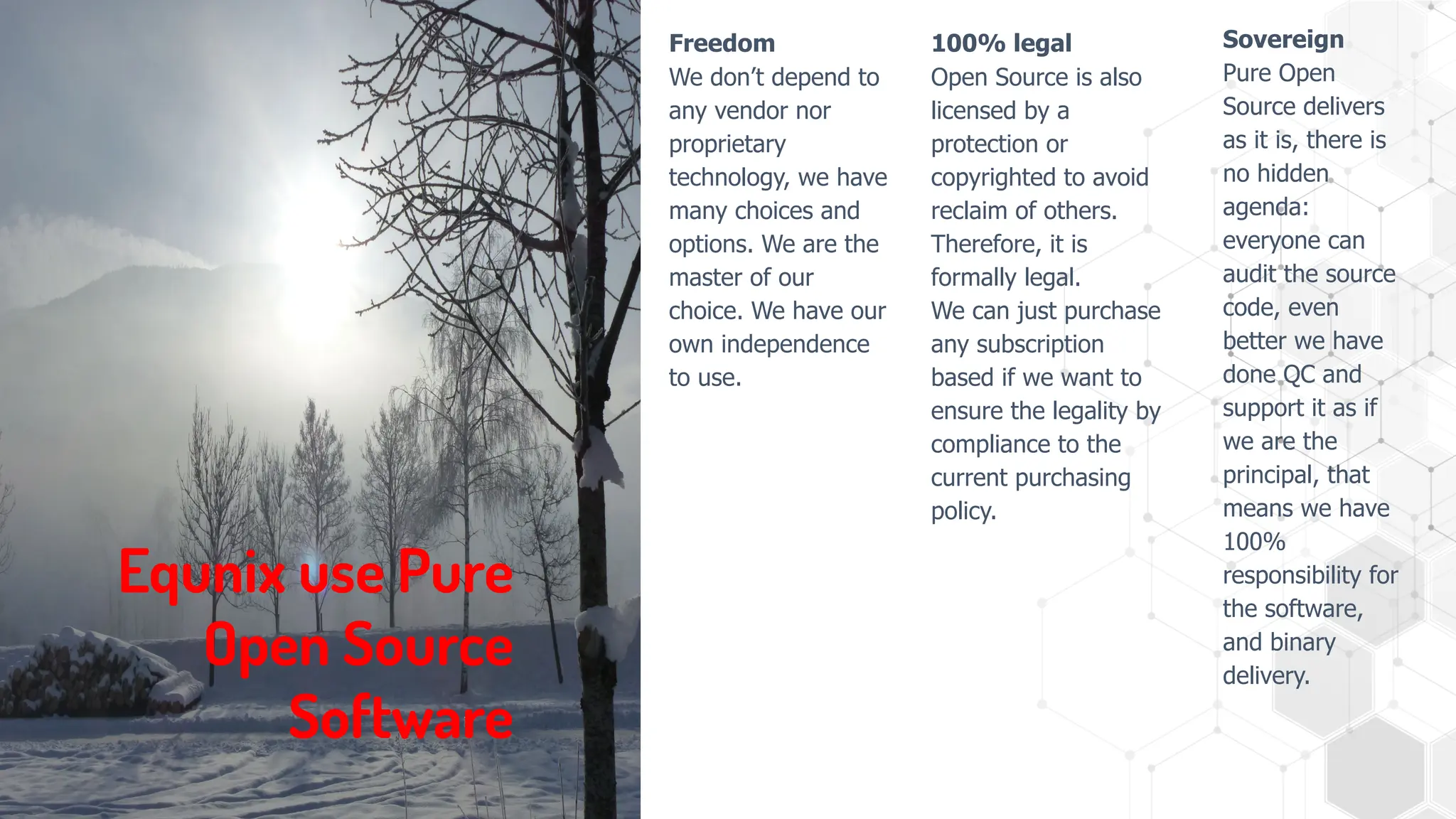 Equnix use Pure
Open Source
Software
Freedom
We don’t depend to
any vendor nor
proprietary
technology, we have
many choices and
options. We are the
master of our
choice. We have our
own independence
to use.
100% legal
Open Source is also
licensed by a
protection or
copyrighted to avoid
reclaim of others.
Therefore, it is
formally legal.
We can just purchase
any subscription
based if we want to
ensure the legality by
compliance to the
current purchasing
policy.
Sovereign
Pure Open
Source delivers
as it is, there is
no hidden
agenda:
everyone can
audit the source
code, even
better we have
done QC and
support it as if
we are the
principal, that
means we have
100%
responsibility for
the software,
and binary
delivery.
 