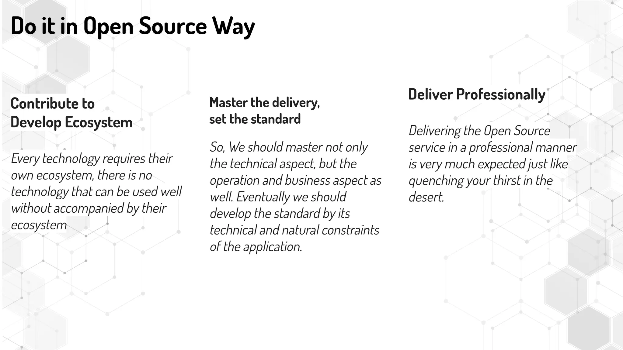 Contribute to
Develop Ecosystem
Every technology requires their
own ecosystem, there is no
technology that can be used well
without accompanied by their
ecosystem
Do it in Open Source Way
Master the delivery,
set the standard
So, We should master not only
the technical aspect, but the
operation and business aspect as
well. Eventually we should
develop the standard by its
technical and natural constraints
of the application.
Deliver Professionally
Delivering the Open Source
service in a professional manner
is very much expected just like
quenching your thirst in the
desert.
 