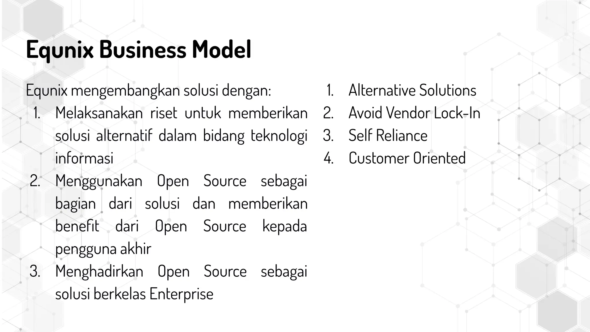 Equnix Business Model
Equnix mengembangkan solusi dengan:
1. Melaksanakan riset untuk memberikan
solusi alternatif dalam bidang teknologi
informasi
2. Menggunakan Open Source sebagai
bagian dari solusi dan memberikan
beneﬁt dari Open Source kepada
pengguna akhir
3. Menghadirkan Open Source sebagai
solusi berkelas Enterprise
1. Alternative Solutions
2. Avoid Vendor Lock-In
3. Self Reliance
4. Customer Oriented
 