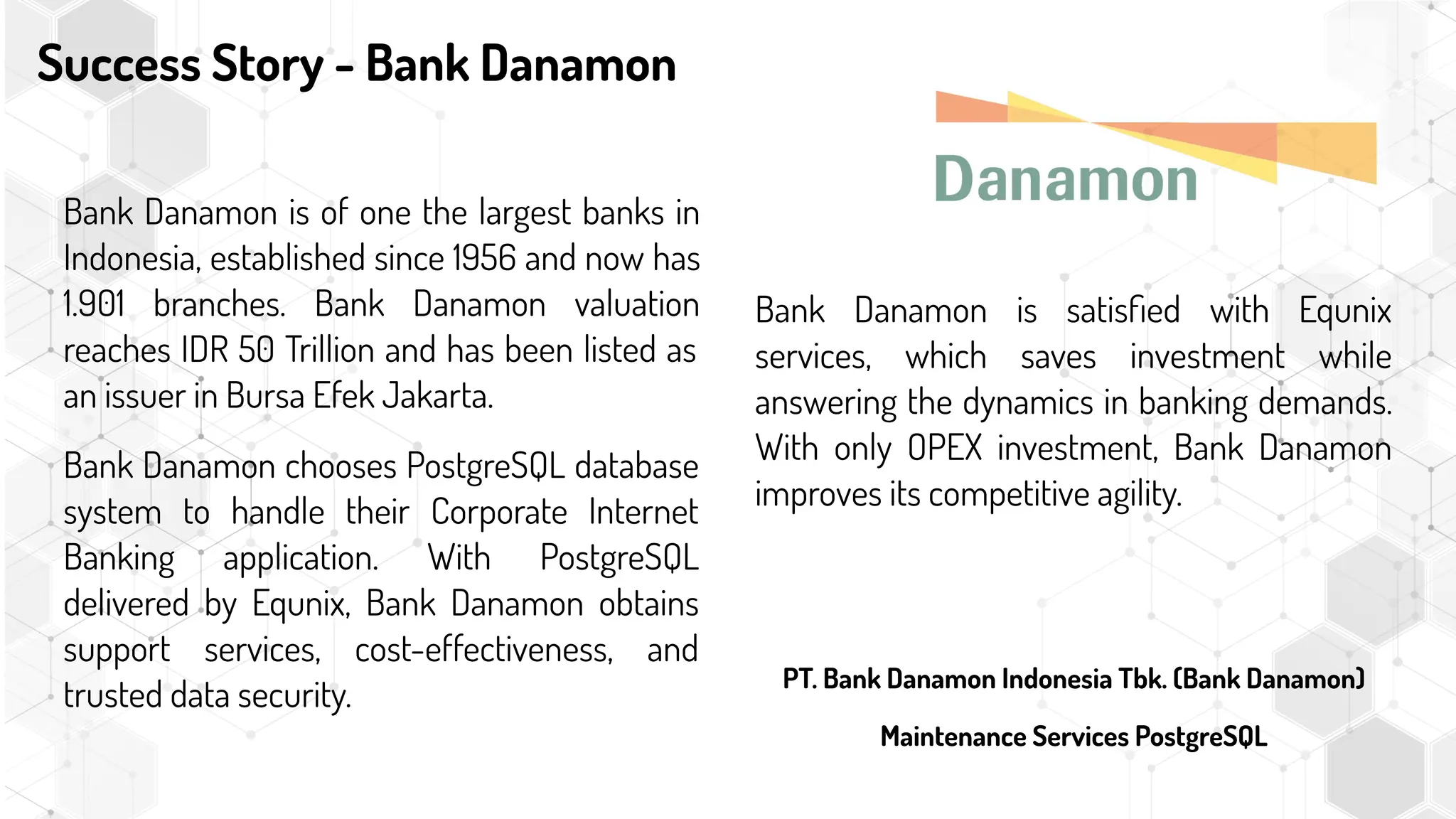 Success Story - Bank Danamon
Bank Danamon is satisﬁed with Equnix
services, which saves investment while
answering the dynamics in banking demands.
With only OPEX investment, Bank Danamon
improves its competitive agility.
Bank Danamon is of one the largest banks in
Indonesia, established since 1956 and now has
1.901 branches. Bank Danamon valuation
reaches IDR 50 Trillion and has been listed as
an issuer in Bursa Efek Jakarta.
Bank Danamon chooses PostgreSQL database
system to handle their Corporate Internet
Banking application. With PostgreSQL
delivered by Equnix, Bank Danamon obtains
support services, cost-effectiveness, and
trusted data security.
PT. Bank Danamon Indonesia Tbk. (Bank Danamon)
Maintenance Services PostgreSQL
 