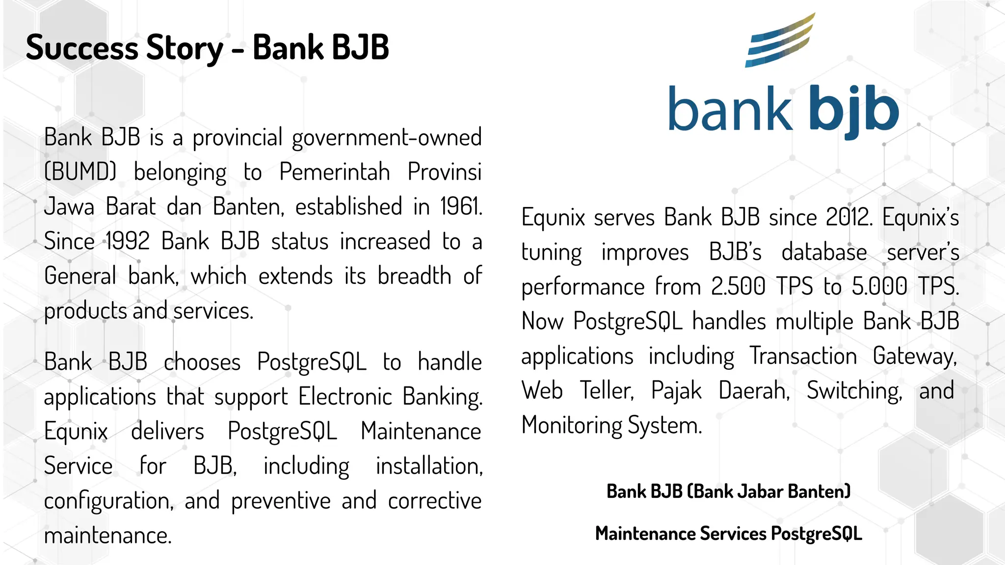 Success Story - Bank BJB
Equnix serves Bank BJB since 2012. Equnix’s
tuning improves BJB’s database server’s
performance from 2.500 TPS to 5.000 TPS.
Now PostgreSQL handles multiple Bank BJB
applications including Transaction Gateway,
Web Teller, Pajak Daerah, Switching, and
Monitoring System.
Bank BJB is a provincial government-owned
(BUMD) belonging to Pemerintah Provinsi
Jawa Barat dan Banten, established in 1961.
Since 1992 Bank BJB status increased to a
General bank, which extends its breadth of
products and services.
Bank BJB chooses PostgreSQL to handle
applications that support Electronic Banking.
Equnix delivers PostgreSQL Maintenance
Service for BJB, including installation,
conﬁguration, and preventive and corrective
maintenance.
Bank BJB (Bank Jabar Banten)
Maintenance Services PostgreSQL
 