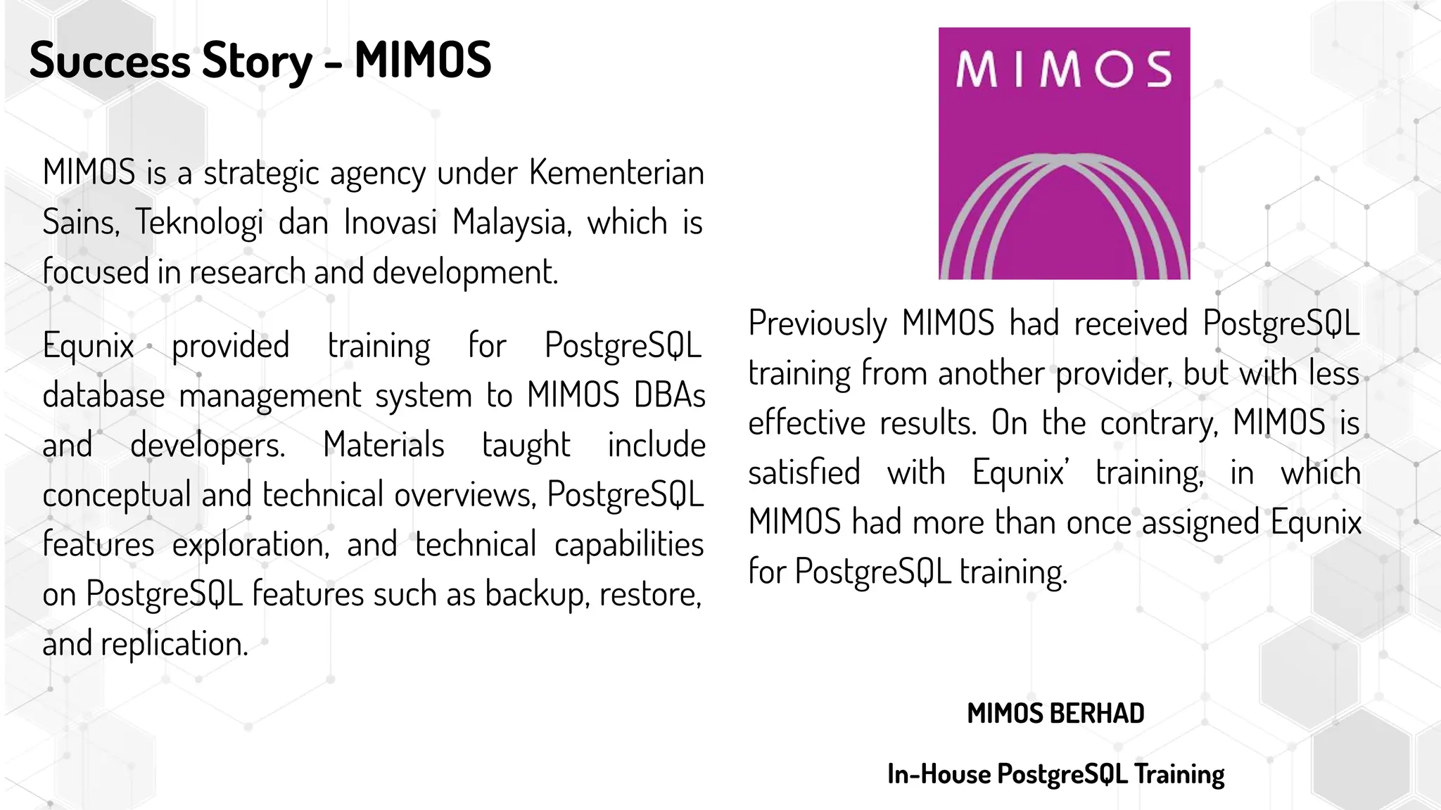 Success Story - MIMOS
MIMOS is a strategic agency under Kementerian
Sains, Teknologi dan Inovasi Malaysia, which is
focused in research and development.
Equnix provided training for PostgreSQL
database management system to MIMOS DBAs
and developers. Materials taught include
conceptual and technical overviews, PostgreSQL
features exploration, and technical capabilities
on PostgreSQL features such as backup, restore,
and replication.
Previously MIMOS had received PostgreSQL
training from another provider, but with less
effective results. On the contrary, MIMOS is
satisﬁed with Equnix’ training, in which
MIMOS had more than once assigned Equnix
for PostgreSQL training.
MIMOS BERHAD
In-House PostgreSQL Training
 