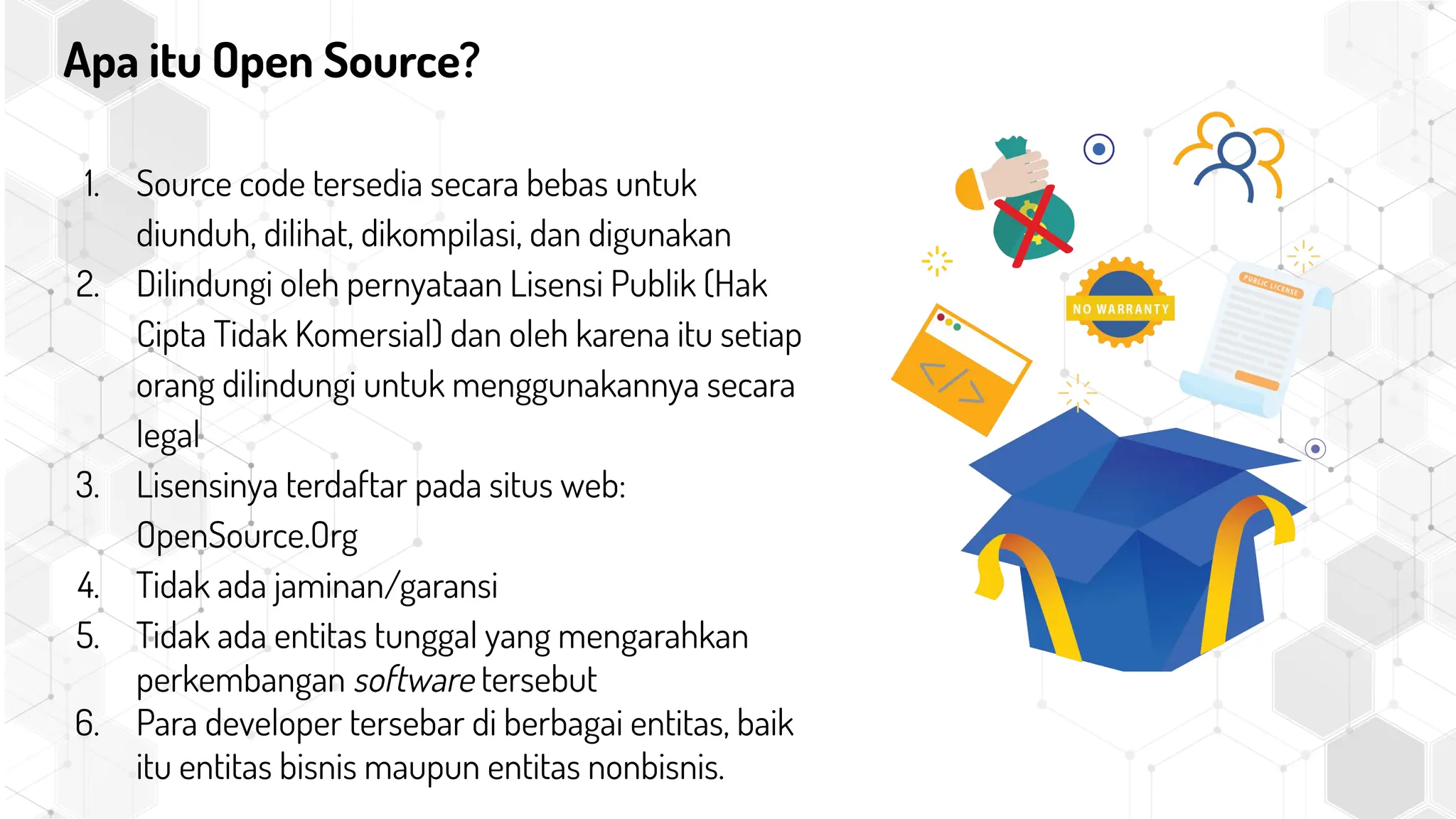Apa itu Open Source?
1. Source code tersedia secara bebas untuk
diunduh, dilihat, dikompilasi, dan digunakan
2. Dilindungi oleh pernyataan Lisensi Publik (Hak
Cipta Tidak Komersial) dan oleh karena itu setiap
orang dilindungi untuk menggunakannya secara
legal
3. Lisensinya terdaftar pada situs web:
OpenSource.Org
4. Tidak ada jaminan/garansi
5. Tidak ada entitas tunggal yang mengarahkan
perkembangan software tersebut
6. Para developer tersebar di berbagai entitas, baik
itu entitas bisnis maupun entitas nonbisnis.
 