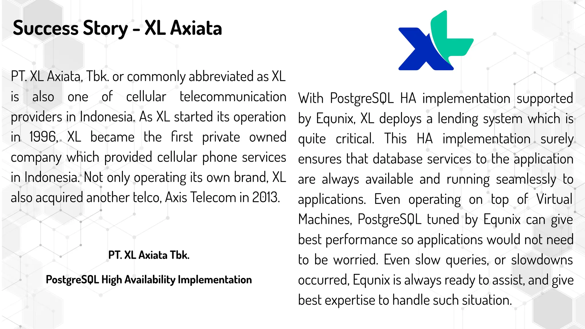 Success Story - XL Axiata
PT. XL Axiata, Tbk. or commonly abbreviated as XL
is also one of cellular telecommunication
providers in Indonesia. As XL started its operation
in 1996, XL became the ﬁrst private owned
company which provided cellular phone services
in Indonesia. Not only operating its own brand, XL
also acquired another telco, Axis Telecom in 2013.
PT. XL Axiata Tbk.
PostgreSQL High Availability Implementation
With PostgreSQL HA implementation supported
by Equnix, XL deploys a lending system which is
quite critical. This HA implementation surely
ensures that database services to the application
are always available and running seamlessly to
applications. Even operating on top of Virtual
Machines, PostgreSQL tuned by Equnix can give
best performance so applications would not need
to be worried. Even slow queries, or slowdowns
occurred, Equnix is always ready to assist, and give
best expertise to handle such situation.
 
