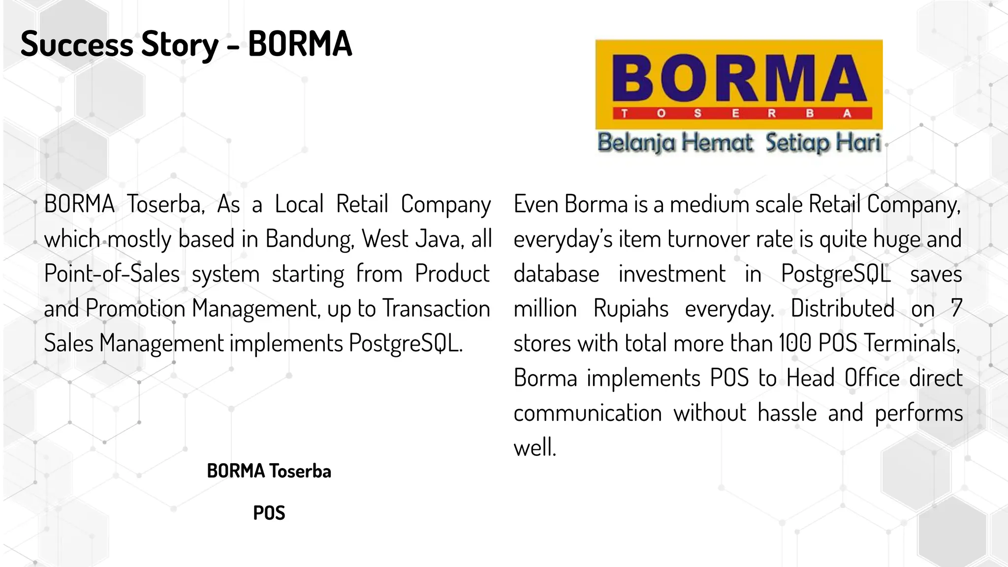 Success Story - BORMA
BORMA Toserba, As a Local Retail Company
which mostly based in Bandung, West Java, all
Point-of-Sales system starting from Product
and Promotion Management, up to Transaction
Sales Management implements PostgreSQL.
BORMA Toserba
POS
Even Borma is a medium scale Retail Company,
everyday’s item turnover rate is quite huge and
database investment in PostgreSQL saves
million Rupiahs everyday. Distributed on 7
stores with total more than 100 POS Terminals,
Borma implements POS to Head Ofﬁce direct
communication without hassle and performs
well.
 