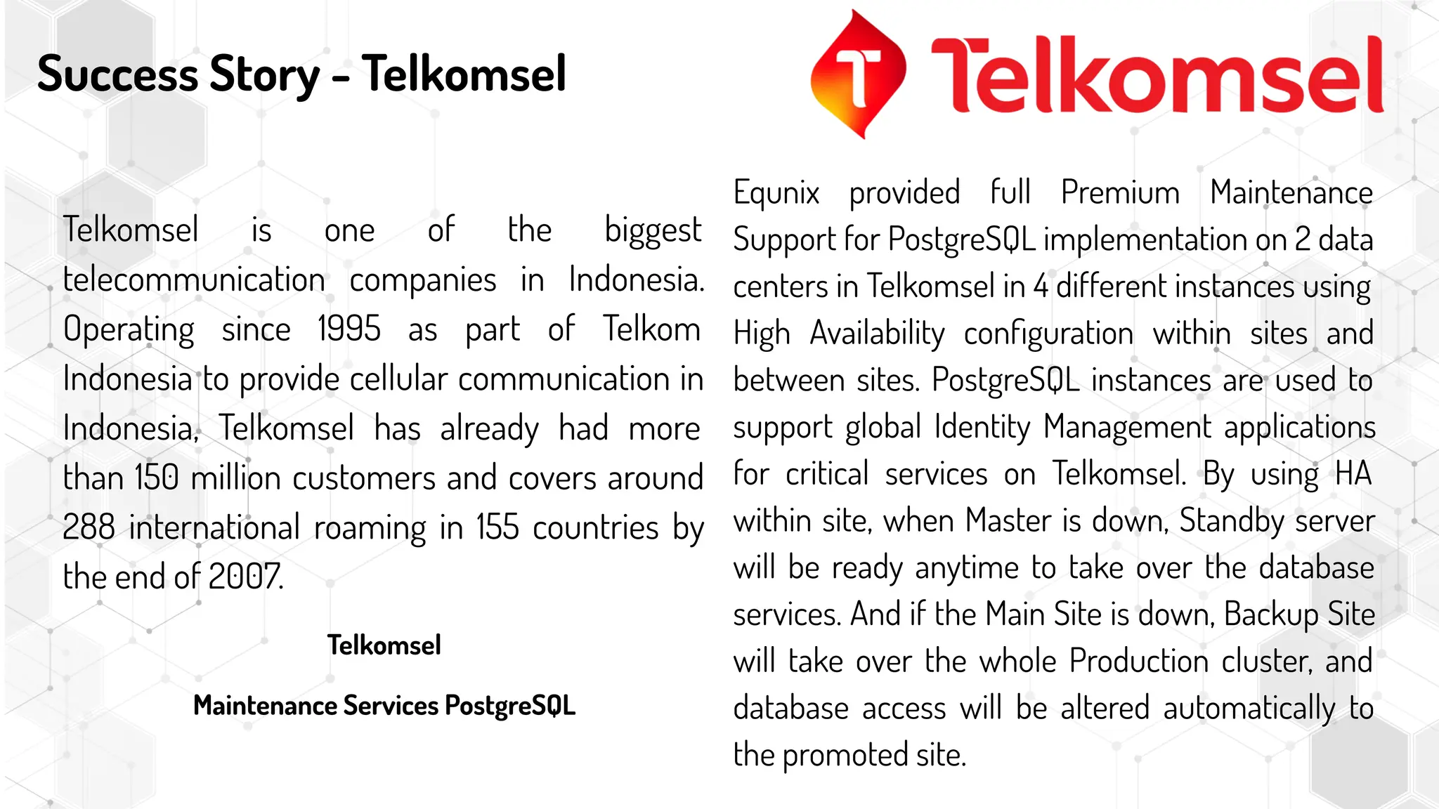 Success Story - Telkomsel
Telkomsel is one of the biggest
telecommunication companies in Indonesia.
Operating since 1995 as part of Telkom
Indonesia to provide cellular communication in
Indonesia, Telkomsel has already had more
than 150 million customers and covers around
288 international roaming in 155 countries by
the end of 2007.
Telkomsel
Maintenance Services PostgreSQL
Equnix provided full Premium Maintenance
Support for PostgreSQL implementation on 2 data
centers in Telkomsel in 4 different instances using
High Availability conﬁguration within sites and
between sites. PostgreSQL instances are used to
support global Identity Management applications
for critical services on Telkomsel. By using HA
within site, when Master is down, Standby server
will be ready anytime to take over the database
services. And if the Main Site is down, Backup Site
will take over the whole Production cluster, and
database access will be altered automatically to
the promoted site.
 