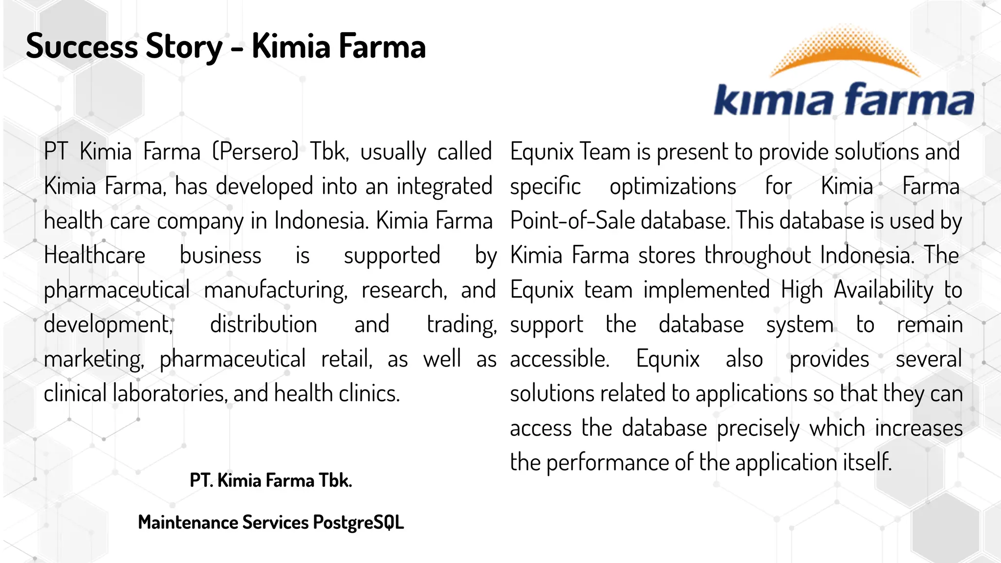 Success Story - Kimia Farma
PT Kimia Farma (Persero) Tbk, usually called
Kimia Farma, has developed into an integrated
health care company in Indonesia. Kimia Farma
Healthcare business is supported by
pharmaceutical manufacturing, research, and
development, distribution and trading,
marketing, pharmaceutical retail, as well as
clinical laboratories, and health clinics.
PT. Kimia Farma Tbk.
Maintenance Services PostgreSQL
Equnix Team is present to provide solutions and
speciﬁc optimizations for Kimia Farma
Point-of-Sale database. This database is used by
Kimia Farma stores throughout Indonesia. The
Equnix team implemented High Availability to
support the database system to remain
accessible. Equnix also provides several
solutions related to applications so that they can
access the database precisely which increases
the performance of the application itself.
 