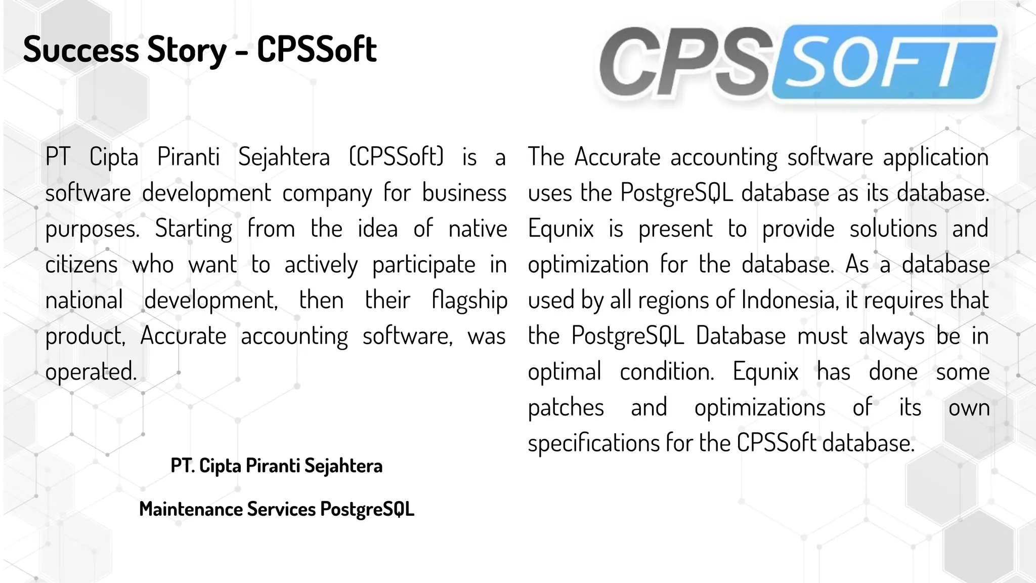 Success Story - CPSSoft
PT Cipta Piranti Sejahtera (CPSSoft) is a
software development company for business
purposes. Starting from the idea of native
citizens who want to actively participate in
national development, then their ﬂagship
product, Accurate accounting software, was
operated.
PT. Cipta Piranti Sejahtera
Maintenance Services PostgreSQL
The Accurate accounting software application
uses the PostgreSQL database as its database.
Equnix is present to provide solutions and
optimization for the database. As a database
used by all regions of Indonesia, it requires that
the PostgreSQL Database must always be in
optimal condition. Equnix has done some
patches and optimizations of its own
speciﬁcations for the CPSSoft database.
 