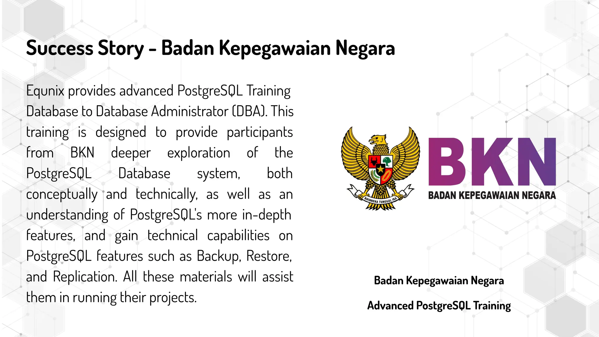 Success Story - Badan Kepegawaian Negara
Equnix provides advanced PostgreSQL Training
Database to Database Administrator (DBA). This
training is designed to provide participants
from BKN deeper exploration of the
PostgreSQL Database system, both
conceptually and technically, as well as an
understanding of PostgreSQL's more in-depth
features, and gain technical capabilities on
PostgreSQL features such as Backup, Restore,
and Replication. All these materials will assist
them in running their projects.
Badan Kepegawaian Negara
Advanced PostgreSQL Training
 