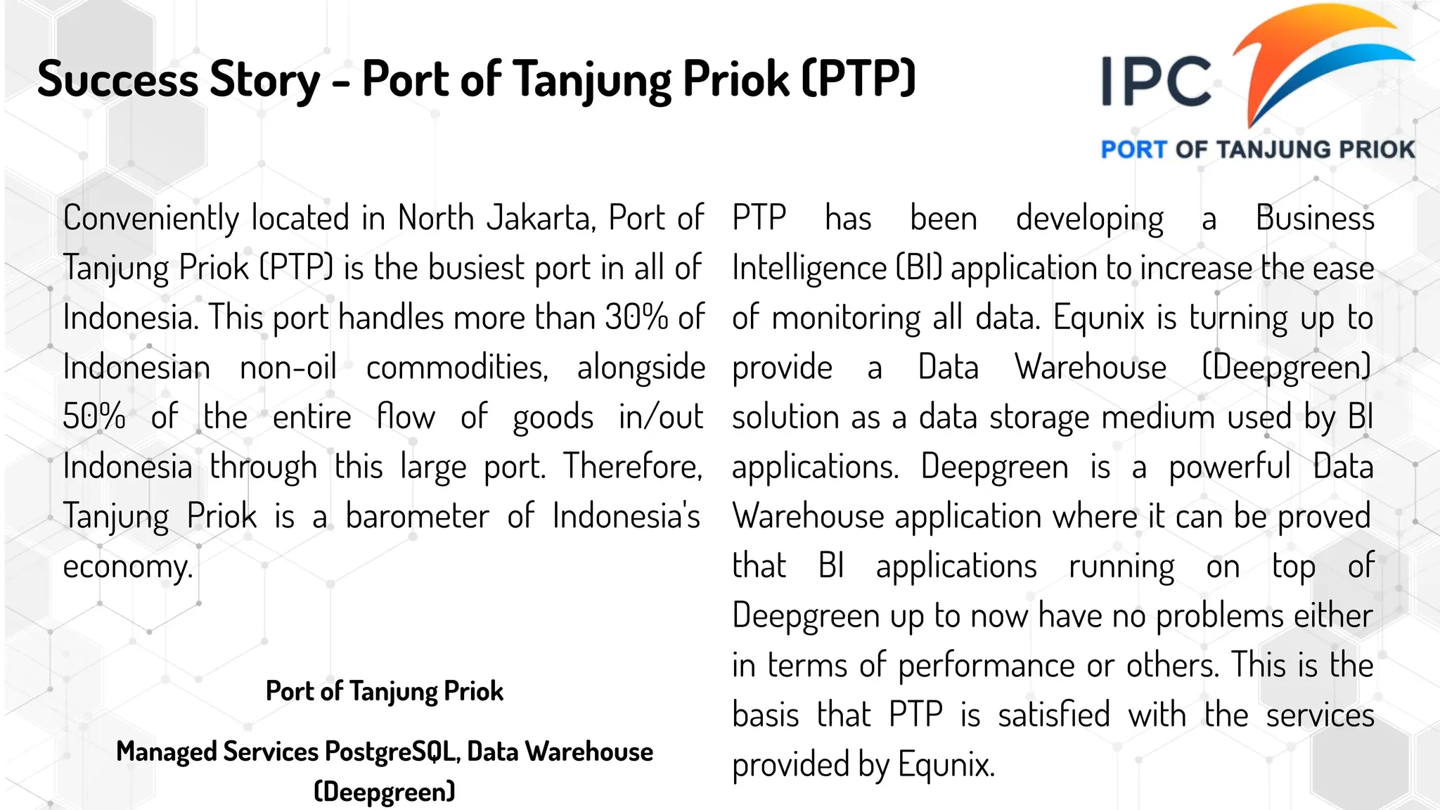 Success Story - Port of Tanjung Priok (PTP)
Conveniently located in North Jakarta, Port of
Tanjung Priok (PTP) is the busiest port in all of
Indonesia. This port handles more than 30% of
Indonesian non-oil commodities, alongside
50% of the entire ﬂow of goods in/out
Indonesia through this large port. Therefore,
Tanjung Priok is a barometer of Indonesia's
economy.
Port of Tanjung Priok
Managed Services PostgreSQL, Data Warehouse
(Deepgreen)
PTP has been developing a Business
Intelligence (BI) application to increase the ease
of monitoring all data. Equnix is turning up to
provide a Data Warehouse (Deepgreen)
solution as a data storage medium used by BI
applications. Deepgreen is a powerful Data
Warehouse application where it can be proved
that BI applications running on top of
Deepgreen up to now have no problems either
in terms of performance or others. This is the
basis that PTP is satisﬁed with the services
provided by Equnix.
 