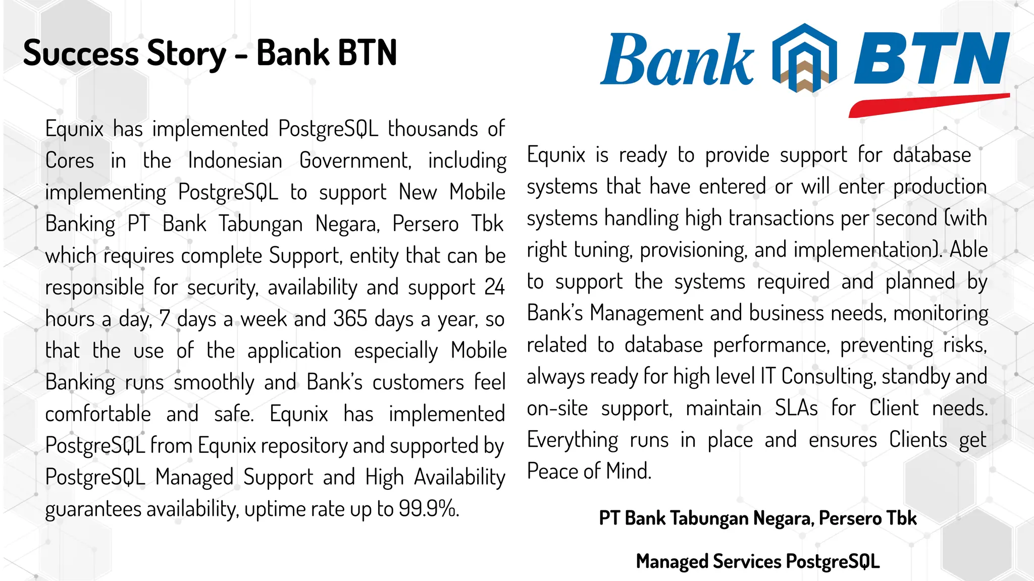 Success Story - Bank BTN
Equnix has implemented PostgreSQL thousands of
Cores in the Indonesian Government, including
implementing PostgreSQL to support New Mobile
Banking PT Bank Tabungan Negara, Persero Tbk
which requires complete Support, entity that can be
responsible for security, availability and support 24
hours a day, 7 days a week and 365 days a year, so
that the use of the application especially Mobile
Banking runs smoothly and Bank’s customers feel
comfortable and safe. Equnix has implemented
PostgreSQL from Equnix repository and supported by
PostgreSQL Managed Support and High Availability
guarantees availability, uptime rate up to 99.9%.
Equnix is ready to provide support for database
systems that have entered or will enter production
systems handling high transactions per second (with
right tuning, provisioning, and implementation). Able
to support the systems required and planned by
Bank’s Management and business needs, monitoring
related to database performance, preventing risks,
always ready for high level IT Consulting, standby and
on-site support, maintain SLAs for Client needs.
Everything runs in place and ensures Clients get
Peace of Mind.
PT Bank Tabungan Negara, Persero Tbk
Managed Services PostgreSQL
 