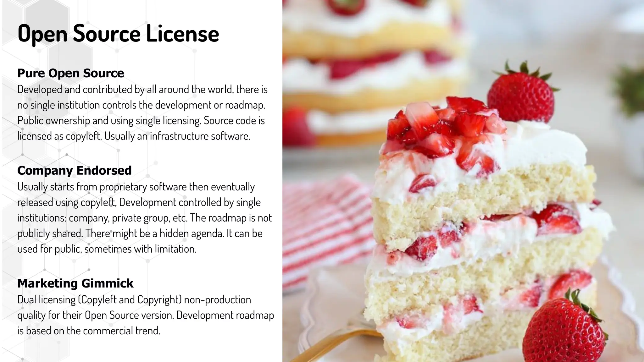 Open Source License
Pure Open Source
Developed and contributed by all around the world, there is
no single institution controls the development or roadmap.
Public ownership and using single licensing. Source code is
licensed as copyleft. Usually an infrastructure software.
Company Endorsed
Usually starts from proprietary software then eventually
released using copyleft, Development controlled by single
institutions: company, private group, etc. The roadmap is not
publicly shared. There might be a hidden agenda. It can be
used for public, sometimes with limitation.
Marketing Gimmick
Dual licensing (Copyleft and Copyright) non-production
quality for their Open Source version. Development roadmap
is based on the commercial trend.
 