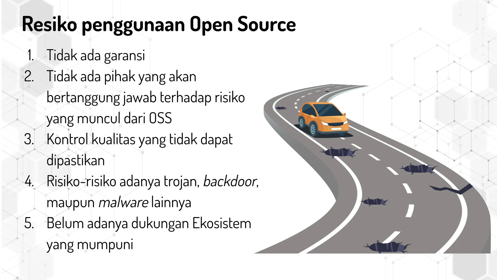 Resiko penggunaan Open Source
1. Tidak ada garansi
2. Tidak ada pihak yang akan
bertanggung jawab terhadap risiko
yang muncul dari OSS
3. Kontrol kualitas yang tidak dapat
dipastikan
4. Risiko-risiko adanya trojan, backdoor,
maupun malware lainnya
5. Belum adanya dukungan Ekosistem
yang mumpuni
 