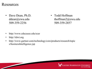 Resources
• Dave Dean, Ph.D.
ddean@ewu.edu
509-359-2256
• http://www.educause.edu/ecar
• http://tdwi.org
• http://www.gartner.com/technology/core/products/research/topic
s/businessIntelligence.jsp
• Todd Hoffman
thoffman2@ewu.edu
509-359-2857
 