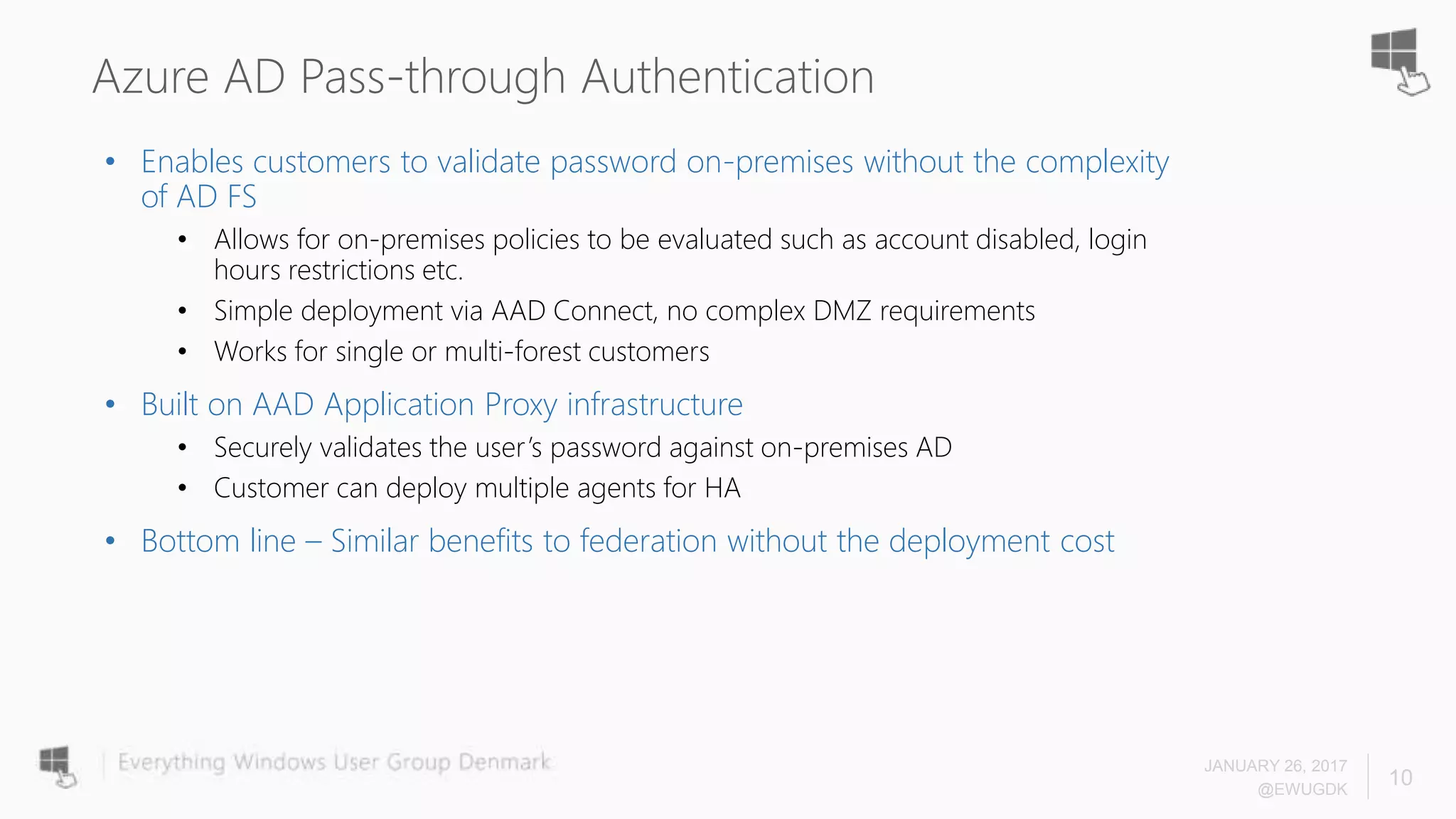 Azure AD Pass-through Authentication
• Enables customers to validate password on-premises without the complexity
of AD FS
• Allows for on-premises policies to be evaluated such as account disabled, login
hours restrictions etc.
• Simple deployment via AAD Connect, no complex DMZ requirements
• Works for single or multi-forest customers
• Built on AAD Application Proxy infrastructure
• Securely validates the user’s password against on-premises AD
• Customer can deploy multiple agents for HA
• Bottom line – Similar benefits to federation without the deployment cost
JANUARY 26, 2017
@EWUGDK
10
 