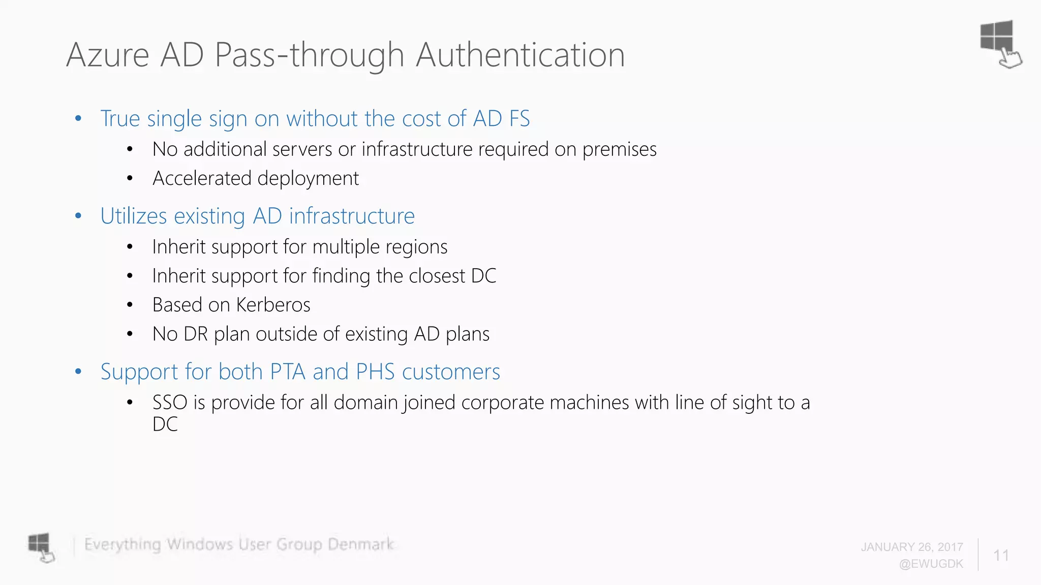 Azure AD Pass-through Authentication
• True single sign on without the cost of AD FS
• No additional servers or infrastructure required on premises
• Accelerated deployment
• Utilizes existing AD infrastructure
• Inherit support for multiple regions
• Inherit support for finding the closest DC
• Based on Kerberos
• No DR plan outside of existing AD plans
• Support for both PTA and PHS customers
• SSO is provide for all domain joined corporate machines with line of sight to a
DC
JANUARY 26, 2017
@EWUGDK
11
 