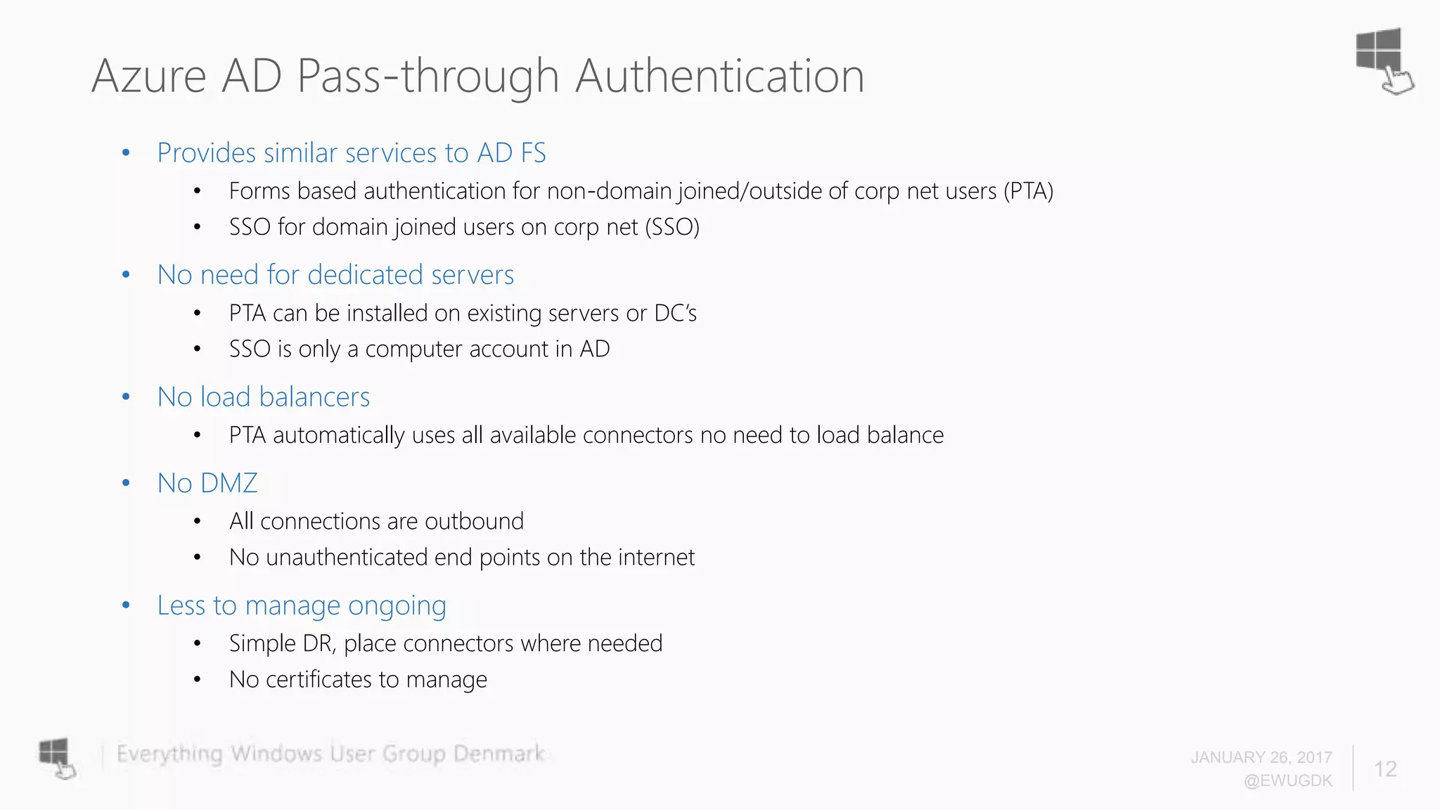 Azure AD Pass-through Authentication
• Provides similar services to AD FS
• Forms based authentication for non-domain joined/outside of corp net users (PTA)
• SSO for domain joined users on corp net (SSO)
• No need for dedicated servers
• PTA can be installed on existing servers or DC’s
• SSO is only a computer account in AD
• No load balancers
• PTA automatically uses all available connectors no need to load balance
• No DMZ
• All connections are outbound
• No unauthenticated end points on the internet
• Less to manage ongoing
• Simple DR, place connectors where needed
• No certificates to manage
JANUARY 26, 2017
@EWUGDK
12
 