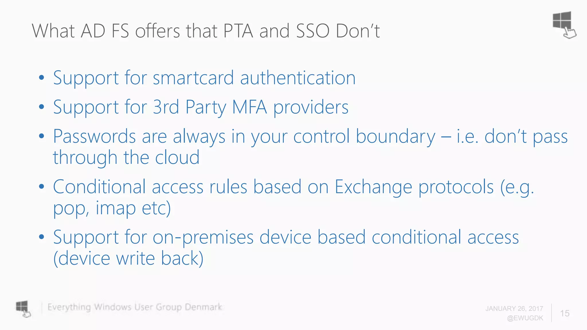 What AD FS offers that PTA and SSO Don’t
• Support for smartcard authentication
• Support for 3rd Party MFA providers
• Passwords are always in your control boundary – i.e. don’t pass
through the cloud
• Conditional access rules based on Exchange protocols (e.g.
pop, imap etc)
• Support for on-premises device based conditional access
(device write back)
JANUARY 26, 2017
@EWUGDK
15
 