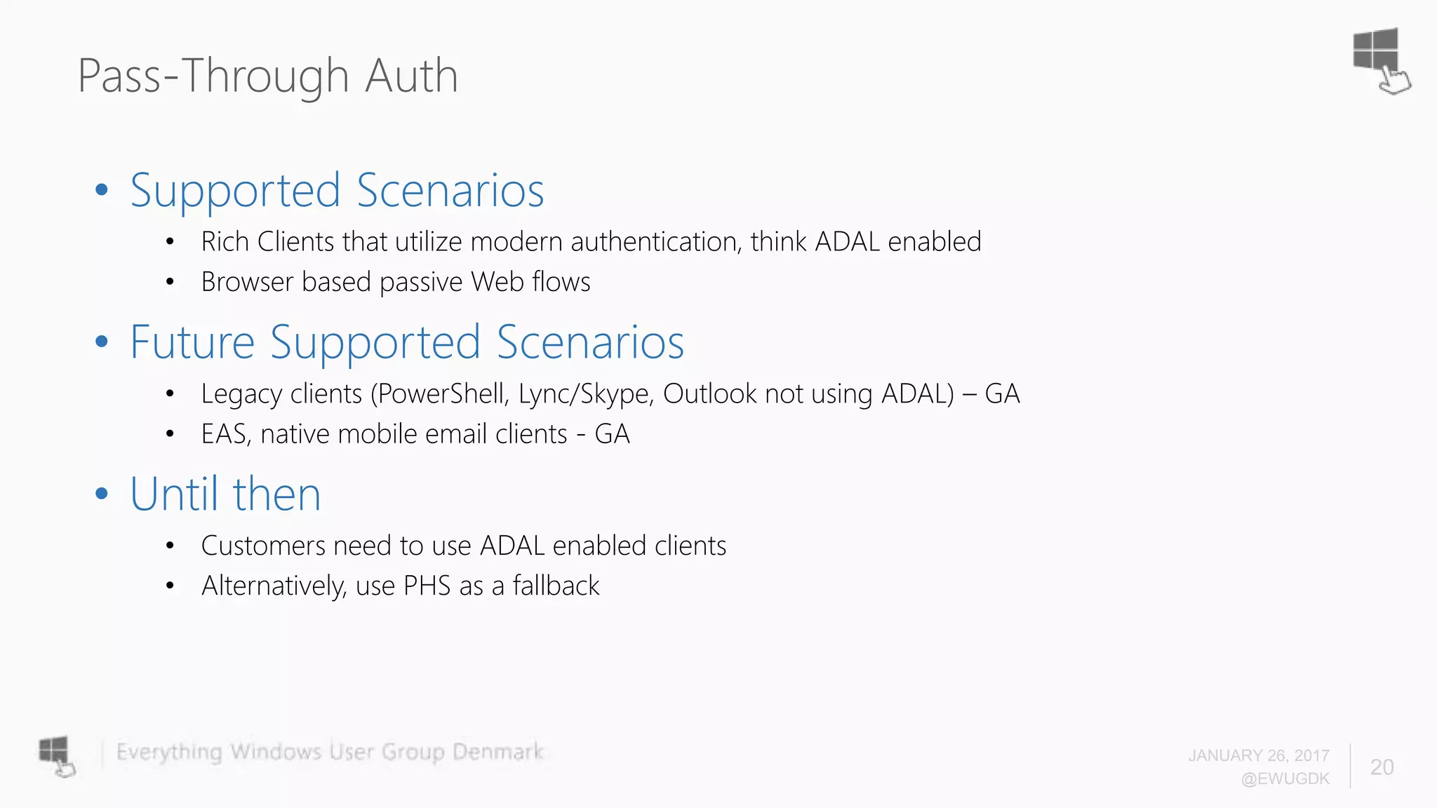 Pass-Through Auth
• Supported Scenarios
• Rich Clients that utilize modern authentication, think ADAL enabled
• Browser based passive Web flows
• Future Supported Scenarios
• Legacy clients (PowerShell, Lync/Skype, Outlook not using ADAL) – GA
• EAS, native mobile email clients - GA
• Until then
• Customers need to use ADAL enabled clients
• Alternatively, use PHS as a fallback
JANUARY 26, 2017
@EWUGDK
20
 