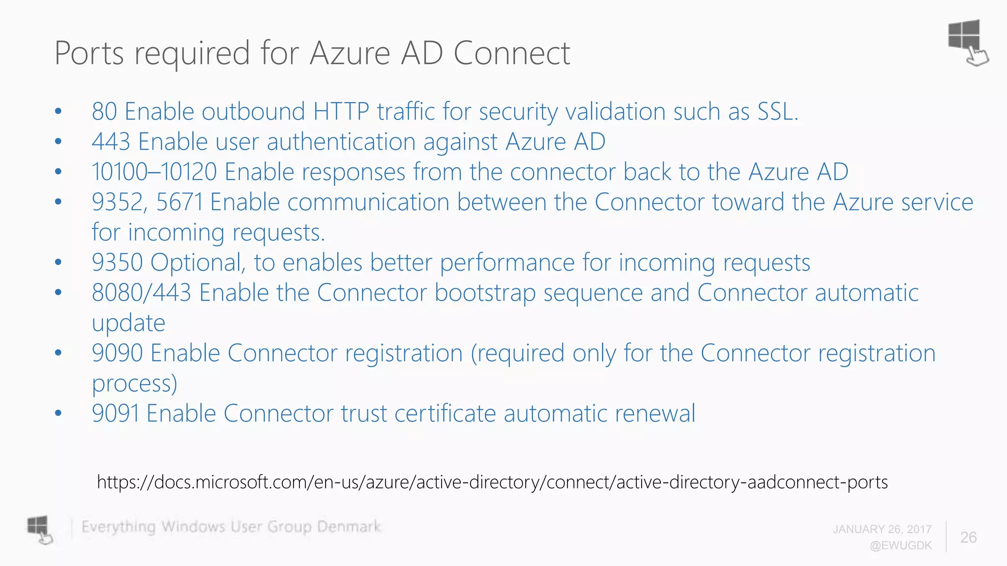Ports required for Azure AD Connect
JANUARY 26, 2017
@EWUGDK
26
• 80 Enable outbound HTTP traffic for security validation such as SSL.
• 443 Enable user authentication against Azure AD
• 10100–10120 Enable responses from the connector back to the Azure AD
• 9352, 5671 Enable communication between the Connector toward the Azure service
for incoming requests.
• 9350 Optional, to enables better performance for incoming requests
• 8080/443 Enable the Connector bootstrap sequence and Connector automatic
update
• 9090 Enable Connector registration (required only for the Connector registration
process)
• 9091 Enable Connector trust certificate automatic renewal
https://docs.microsoft.com/en-us/azure/active-directory/connect/active-directory-aadconnect-ports
 