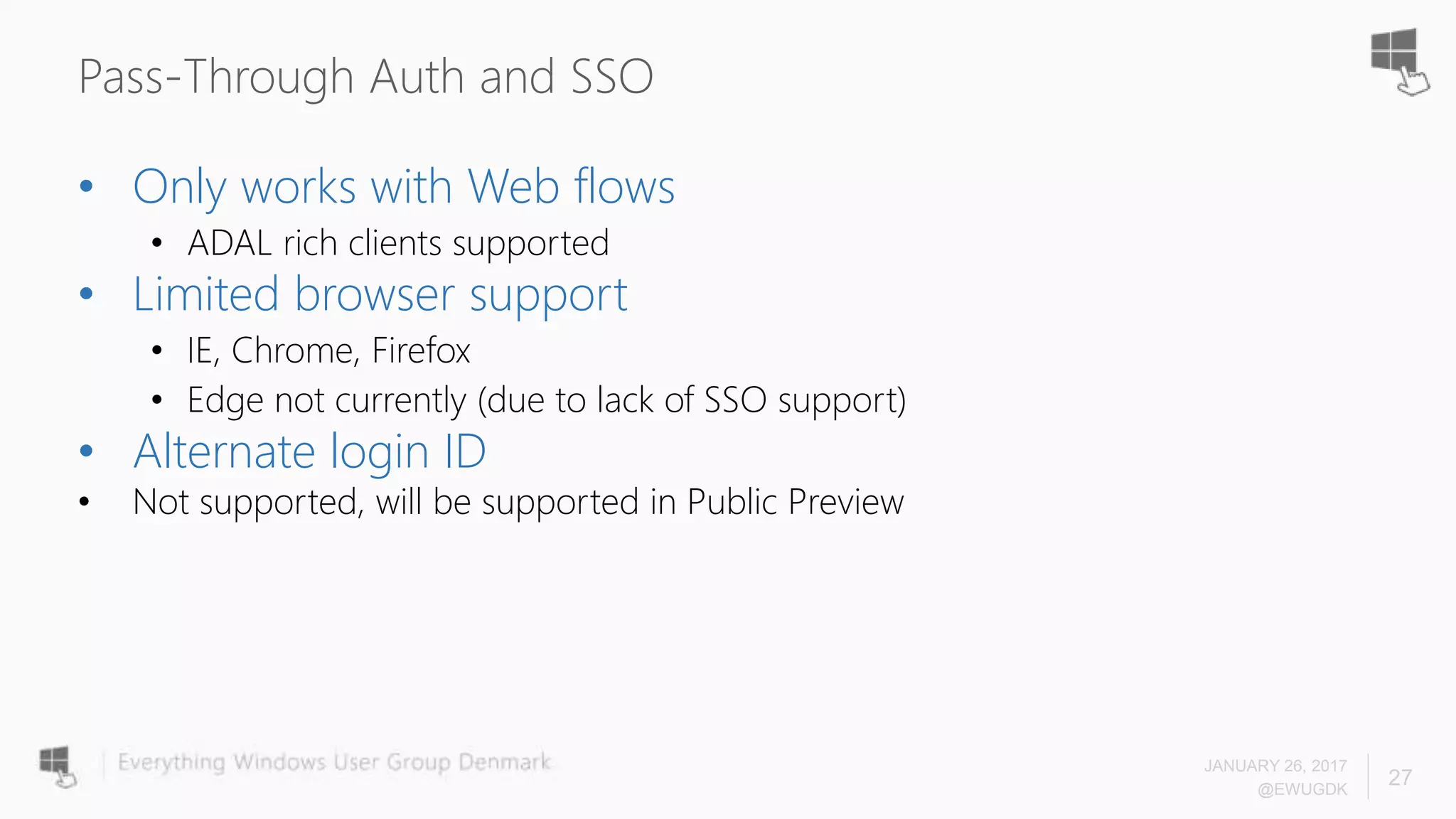 Pass-Through Auth and SSO
JANUARY 26, 2017
@EWUGDK
27
• Only works with Web flows
• ADAL rich clients supported
• Limited browser support
• IE, Chrome, Firefox
• Edge not currently (due to lack of SSO support)
• Alternate login ID
• Not supported, will be supported in Public Preview
 