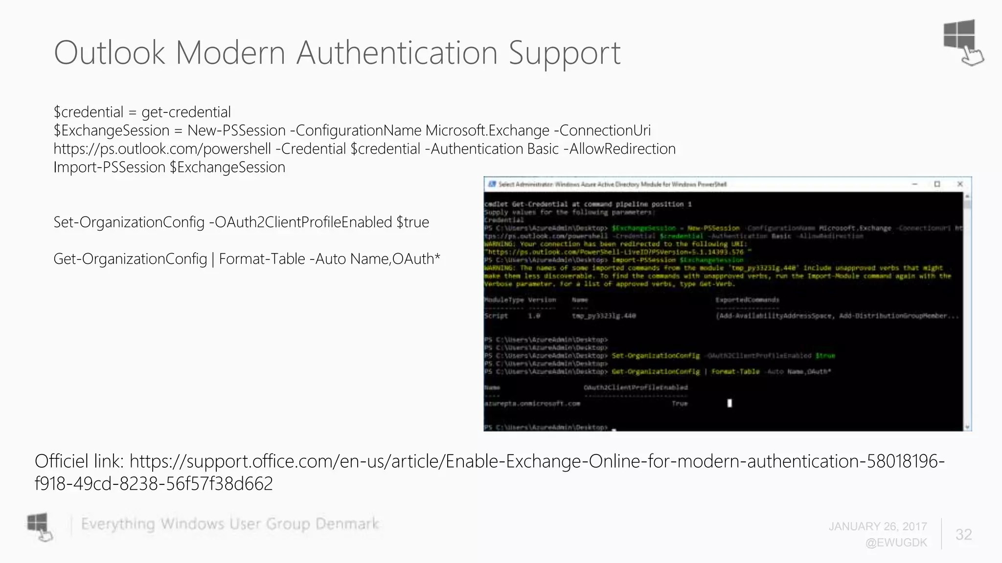 Outlook Modern Authentication Support
$credential = get-credential
$ExchangeSession = New-PSSession -ConfigurationName Microsoft.Exchange -ConnectionUri
https://ps.outlook.com/powershell -Credential $credential -Authentication Basic -AllowRedirection
Import-PSSession $ExchangeSession
Set-OrganizationConfig -OAuth2ClientProfileEnabled $true
Get-OrganizationConfig | Format-Table -Auto Name,OAuth*
JANUARY 26, 2017
@EWUGDK
32
Officiel link: https://support.office.com/en-us/article/Enable-Exchange-Online-for-modern-authentication-58018196-
f918-49cd-8238-56f57f38d662
 
