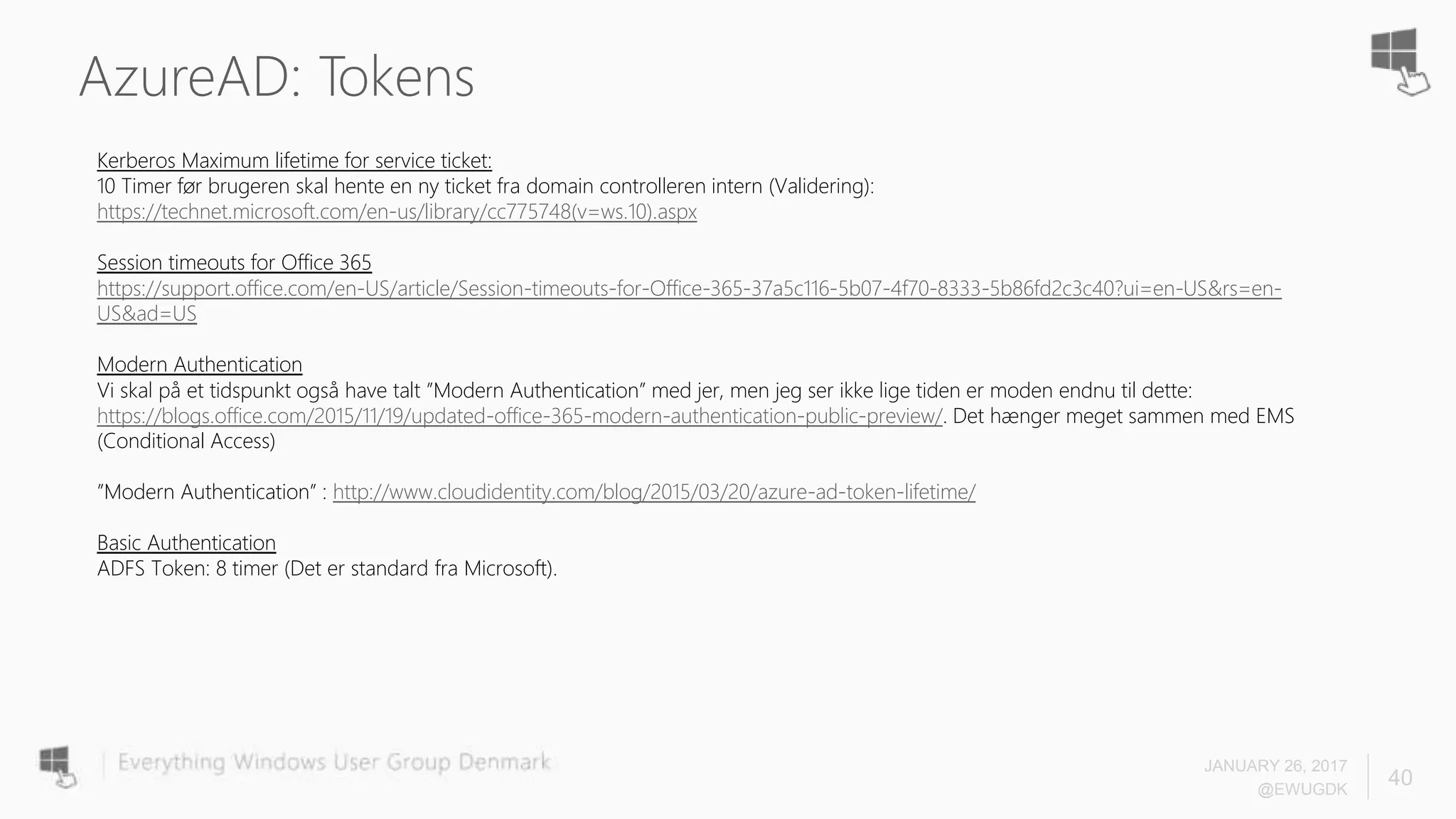 AzureAD: Tokens
JANUARY 26, 2017
@EWUGDK
40
Kerberos Maximum lifetime for service ticket:
10 Timer før brugeren skal hente en ny ticket fra domain controlleren intern (Validering):
https://technet.microsoft.com/en-us/library/cc775748(v=ws.10).aspx
Session timeouts for Office 365
https://support.office.com/en-US/article/Session-timeouts-for-Office-365-37a5c116-5b07-4f70-8333-5b86fd2c3c40?ui=en-US&rs=en-
US&ad=US
Modern Authentication
Vi skal på et tidspunkt også have talt ”Modern Authentication” med jer, men jeg ser ikke lige tiden er moden endnu til dette:
https://blogs.office.com/2015/11/19/updated-office-365-modern-authentication-public-preview/. Det hænger meget sammen med EMS
(Conditional Access)
”Modern Authentication” : http://www.cloudidentity.com/blog/2015/03/20/azure-ad-token-lifetime/
Basic Authentication
ADFS Token: 8 timer (Det er standard fra Microsoft).
 