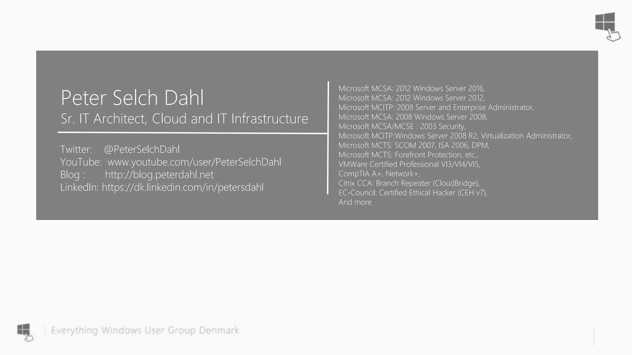 Microsoft MCSA: 2012 Windows Server 2016,
Microsoft MCSA: 2012 Windows Server 2012,
Microsoft MCITP: 2008 Server and Enterprise Administrator,
Microsoft MCSA: 2008 Windows Server 2008,
Microsoft MCSA/MCSE : 2003 Security,
Microsoft MCITP:Windows Server 2008 R2, Virtualization Administrator,
Microsoft MCTS: SCOM 2007, ISA 2006, DPM,
Microsoft MCTS: Forefront Protection, etc.,
VMWare Certified Professional VI3/VI4/VI5,
CompTIA A+, Network+,
Citrix CCA: Branch Repeater (CloudBridge),
EC-Council: Certified Ethical Hacker (CEH v7),
And more
Peter Selch Dahl
Sr. IT Architect, Cloud and IT Infrastructure
Twitter: @PeterSelchDahl
YouTube: www.youtube.com/user/PeterSelchDahl
Blog : http://blog.peterdahl.net
LinkedIn: https://dk.linkedin.com/in/petersdahl
 