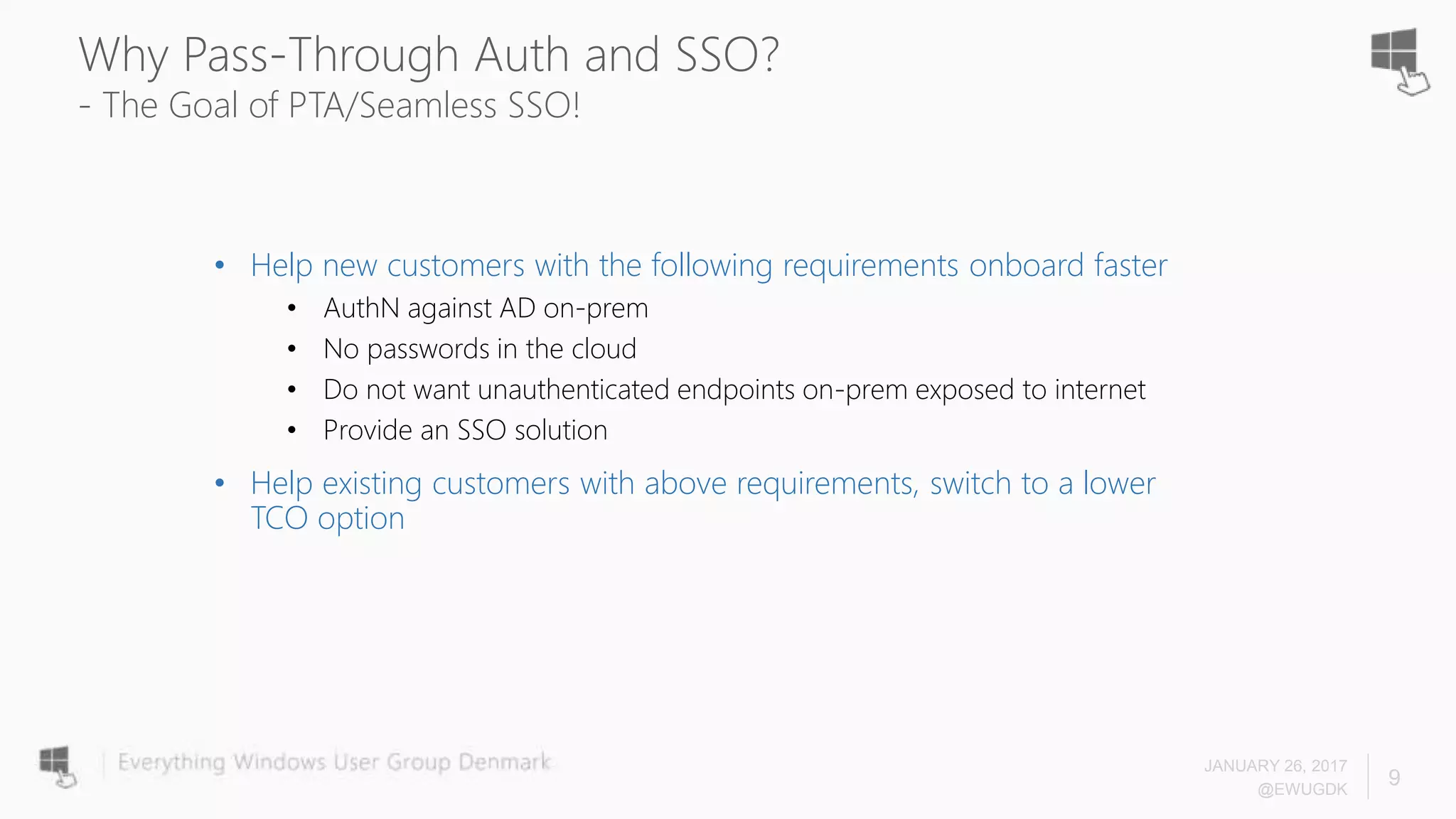 Why Pass-Through Auth and SSO?
- The Goal of PTA/Seamless SSO!
• Help new customers with the following requirements onboard faster
• AuthN against AD on-prem
• No passwords in the cloud
• Do not want unauthenticated endpoints on-prem exposed to internet
• Provide an SSO solution
• Help existing customers with above requirements, switch to a lower
TCO option
JANUARY 26, 2017
@EWUGDK
9
 