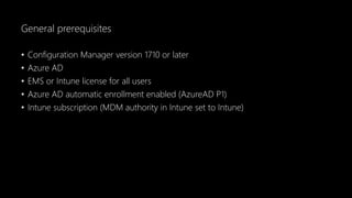 General prerequisites
• Configuration Manager version 1710 or later
• Azure AD
• EMS or Intune license for all users
• Azure AD automatic enrollment enabled (AzureAD P1)
• Intune subscription (MDM authority in Intune set to Intune)
 