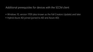 Additional prerequisites for devices with the SCCM client
• Windows 10, version 1709 (also known as the Fall Creators Update) and later
• Hybrid Azure AD joined (joined to AD and Azure AD)
 