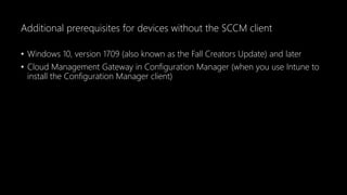 Additional prerequisites for devices without the SCCM client
• Windows 10, version 1709 (also known as the Fall Creators Update) and later
• Cloud Management Gateway in Configuration Manager (when you use Intune to
install the Configuration Manager client)
 