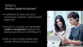 What is
Windows Update for Business?
• A collection of client and cloud
technologies suited for optimal WaaS
experience
• Focuses on a simple and lightweight
modern management approach for
deploying and servicing Windows 10
• Built on top of highly reliable and
scalable Windows Update service
 