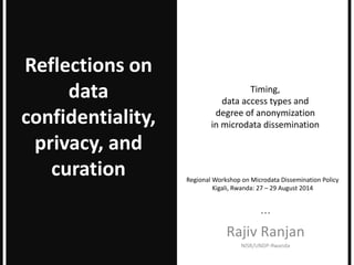Timing,
data access types and
degree of anonymization
in microdata dissemination
…
Rajiv Ranjan
NISR/UNDP-Rwanda
Reflections on
data
confidentiality,
privacy, and
curation Regional Workshop on Microdata Dissemination Policy
Kigali, Rwanda: 27 – 29 August 2014
 