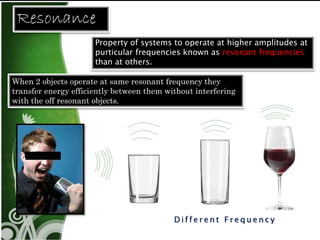 Di f f e r e n t F r e q u e n c y 
Resonance 
Property of systems to operate at higher amplitudes at 
purticular frequencies known as resonant frequencies 
than at others. 
When 2 objects operate at same resonant frequency they 
transfer energy efficiently between them without interfering 
with the off resonant objects. 
 