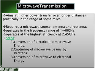 MicrowaveTransmission 
Aims at higher power transfer over longer distances 
practically in the range of some miles 
Requires a microwave source, antenna and rectenna. 
operates in the frequency range of 1-40GHz 
operates at the highest efficiency at 2.45GHz 
Steps: 
1.conversion of electrical to microwave 
Energy. 
2.Capturing of microwave beams by 
Recttena. 
3.conversion of microwave to electrical 
Energy 
 