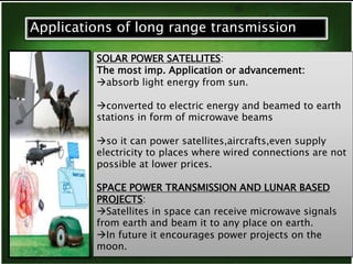 Applications of long range transmission 
SOLAR POWER SATELLITES: 
The most imp. Application or advancement: 
absorb light energy from sun. 
converted to electric energy and beamed to earth 
stations in form of microwave beams 
so it can power satellites,aircrafts,even supply 
electricity to places where wired connections are not 
possible at lower prices. 
SPACE POWER TRANSMISSION AND LUNAR BASED 
PROJECTS: 
Satellites in space can receive microwave signals 
from earth and beam it to any place on earth. 
In future it encourages power projects on the 
moon. 
 