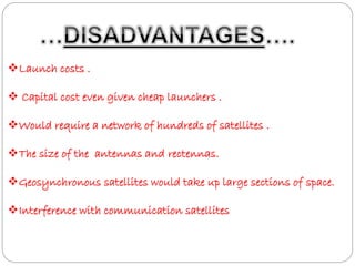 Launch costs . 
 Capital cost even given cheap launchers . 
Would require a network of hundreds of satellites . 
The size of the antennas and rectennas. 
Geosynchronous satellites would take up large sections of space. 
Interference with communication satellites 
 