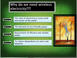 Why do we need wireless 
electricity??? 
The need of electricity in every nook 
and corner of the world 
The demand of eco-friendly power 
Requirement of efficient and reliable 
power 
To reduce dependence on wires and 
batteries 
 