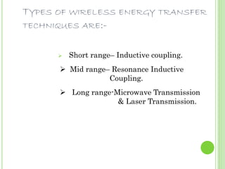 TYPES OF WIRELESS ENERGY TRANSFER 
TECHNIQUES ARE:- 
 Short range– Inductive coupling. 
 Mid range– Resonance Inductive 
Coupling. 
 Long range-Microwave Transmission 
& Laser Transmission. 
 