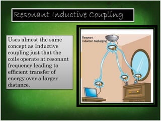 Resonant Inductive Coupling 
Uses almost the same 
concept as Inductive 
coupling just that the 
coils operate at resonant 
frequency leading to 
efficient transfer of 
energy over a larger 
distance. 
 