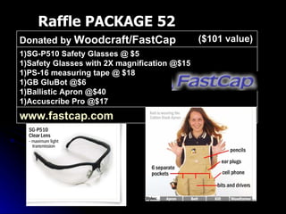 Raffle PACKAGE 52 ($101 value) www.fastcap.com   1)SG-P510 Safety Glasses @ $5 1)Safety Glasses with 2X magnification @$15 1)PS-16 measuring tape @ $18 1)GB GluBot @$6 1)Ballistic Apron @$40 1)Accuscribe Pro @$17 Donated by  Woodcraft/FastCap 