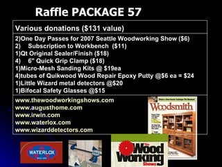 Raffle PACKAGE 57 www.thewoodworkingshows.com   www.augusthome.com   www.irwin.com   www.waterlox.com   www.wizarddetectors.com   2)One Day Passes for 2007 Seattle Woodworking Show ($6) Subscription to Workbench  ($11) 1)Qt Original Sealer/Finish ($18) 6" Quick Grip Clamp ($18) 1)Micro-Mesh Sanding Kits @ $19ea 4)tubes of Quikwood Wood Repair Epoxy Putty @$6 ea = $24 1)Little Wizard metal detectors @$20 1)Bifocal Safety Glasses @$15 Various donations ($131 value)  