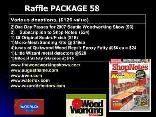 Raffle PACKAGE 58 www.thewoodworkingshows.com   www.augusthome.com   www.irwin.com   www.waterlox.com   www.wizarddetectors.com   2)One Day Passes for 2007 Seattle Woodworking Show ($6) Subscription to Shop Notes  ($24) 1) Qt Original Sealer/Finish ($18) 1)Micro-Mesh Sanding Kits @ $19ea 4)tubes of Quikwood Wood Repair Epoxy Putty @$6 ea = $24 1)Little Wizard metal detectors @$20 1)Bifocal Safety Glasses @$15 Various donations, ($126 value)  