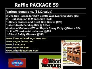 Raffle PACKAGE 59 www.thewoodworkingshows.com   www.augusthome.com   www.irwin.com   www.waterlox.com   www.wizarddetectors.com   2)One Day Passes for 2007 Seattle Woodworking Show ($6) Subscription to Woodsmith  ($28) 1) Safety Glasses and Great Grip Gloves ($20) 1)Micro-Mesh Sanding Kits @ $19ea 4)tubes of Quikwood Wood Repair Epoxy Putty @$6 ea = $24 1)Little Wizard metal detectors @$20 1)Bifocal Safety Glasses @$15 Various donations, ($132 value)  