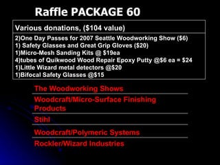 Raffle PACKAGE 60 2)One Day Passes for 2007 Seattle Woodworking Show ($6) 1) Safety Glasses and Great Grip Gloves ($20) 1)Micro-Mesh Sanding Kits @ $19ea 4)tubes of Quikwood Wood Repair Epoxy Putty @$6 ea = $24 1)Little Wizard metal detectors @$20 1)Bifocal Safety Glasses @$15 Various donations, ($104 value)  Rockler/Wizard Industries Woodcraft/Polymeric Systems Stihl Woodcraft/Micro-Surface Finishing Products The Woodworking Shows 