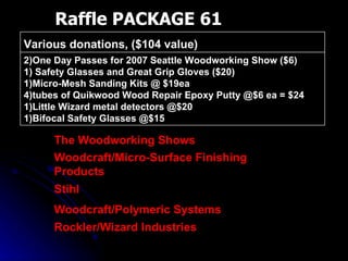 Raffle PACKAGE 61 2)One Day Passes for 2007 Seattle Woodworking Show ($6) 1) Safety Glasses and Great Grip Gloves ($20) 1)Micro-Mesh Sanding Kits @ $19ea 4)tubes of Quikwood Wood Repair Epoxy Putty @$6 ea = $24 1)Little Wizard metal detectors @$20 1)Bifocal Safety Glasses @$15 Various donations, ($104 value)  Rockler/Wizard Industries Woodcraft/Polymeric Systems Stihl Woodcraft/Micro-Surface Finishing Products The Woodworking Shows 