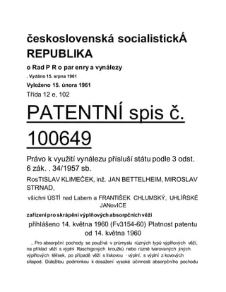 československá socialistickÁ
REPUBLIKA
o Rad P R o par enry a vynálezy
. Vydáno 15. srpna 1961
Vyloženo 15. února 1961
Třída 12 e, 102
PATENTNÍ spis č.
100649
Právo k využití vynálezu přísluší státu podle 3 odst.
6 zák. . 34/1957 sb.
RosTISLAV KLIMEČEK, inž. JAN BETTELHEIM, MIROSLAV
STRNAD,
všichni ÚSTÍ nad Labem a FRANTIŠEK CHLUMSKÝ, UHLÍŘSKÉ
JANovICE
zařízenípro skrápěnívýplňových absorpčníchvěží
přihlášeno 14. května 1960 (Fv3154-60) Platnost patentu
od 14. května 1960
.. Pro absorpční pochody se používá v průmyslu různých typů výplňových věží,
na příklad věží s výplní Raschigových kroužků nebo různě tvarovaných jiných
výplňových tělísek, po případě věží s lískovou · výplní, s výplní z kovových
sítapod. Důležitou podmínkou k dosažení vysoké účinnosti absorpčního pochodu
 