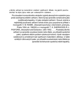 u těchto zařízení je rovnoměrné smáčení výplňových tělísek, ma jejichž povrchu
dochází ke styku plynu nebo par s absorpčním roztokem. . . . . . '
Pro dosažení rovnoměrného skrápění výplně absorpčním roztokêm jsou
proto sestrojenazvláštní zařízení, která bývají zpravidla označována jako
rozdělovače kapaliny i či jako skrápěcízařízení. Dosud.známé a
nejběžněji používaná zařízení tohoto druhu jsou popsánana příklad v
monografii: V. M. RAMM: „Absorpčnípochodyv chemickém.průmyslu,
Praha 1954,str. 196200,a v monografii:T. K. SHERWOOD,R. L.
PIGFORD:„Absorptionand Extraction, USA 1952.. . . . Podstatoutěchto
zařízení je zpravidla soustava trubek nebo žlabů, po případě společné
patro, opatřené větším počtem výtokovýchotvorů: různě navzájem
vzdálených a umístěných nad výplňovým materiálem.(tělísky). U taktó
vzniklých děrovaných pater, po případě soustavtrubek nebo žlábků je
zpravidla konstruován společný nátok kapaliny,
 